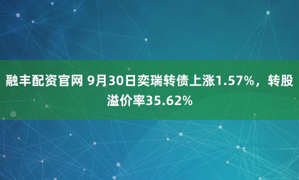 融丰配资官网 9月30日奕瑞转债上涨1.57%,转股溢价率35.62%