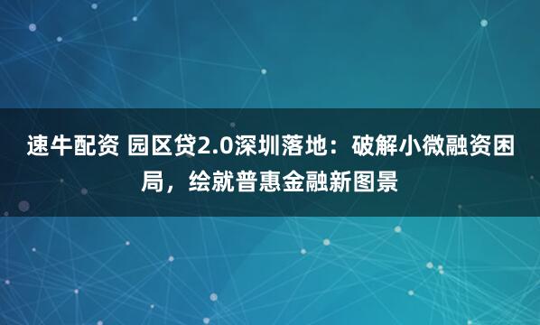 速牛配资 园区贷2.0深圳落地:破解小微融资困局,绘就普惠金融新图景
