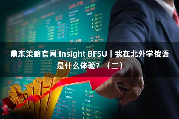 鼎东策略官网 Insight BFSU｜我在北外学俄语是什么体验？（二）