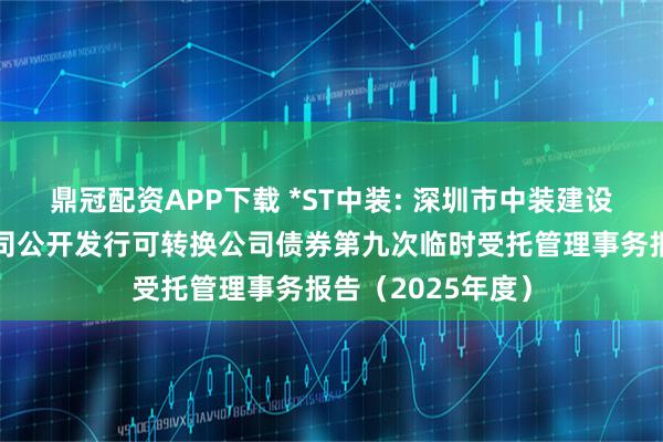 鼎冠配资APP下载 *ST中装: 深圳市中装建设集团股份有限公司公开发行可转换公司债券第九次临时受托管理事务报告（2025年度）