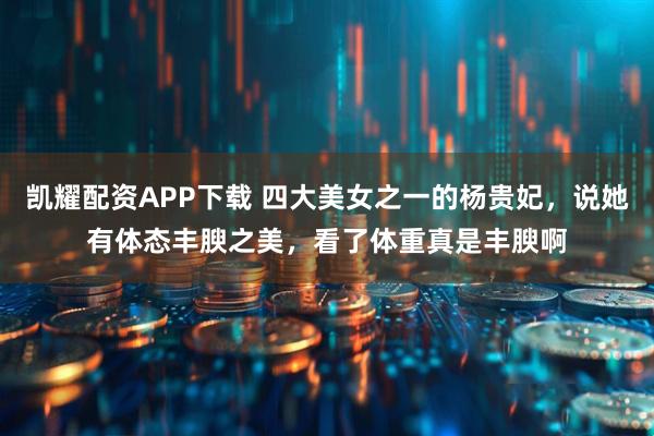 凯耀配资APP下载 四大美女之一的杨贵妃，说她有体态丰腴之美，看了体重真是丰腴啊