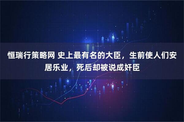 恒瑞行策略网 史上最有名的大臣，生前使人们安居乐业，死后却被说成奸臣