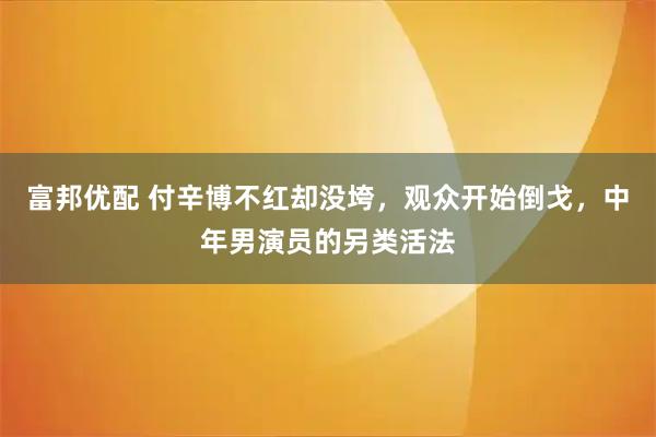 富邦优配 付辛博不红却没垮，观众开始倒戈，中年男演员的另类活法