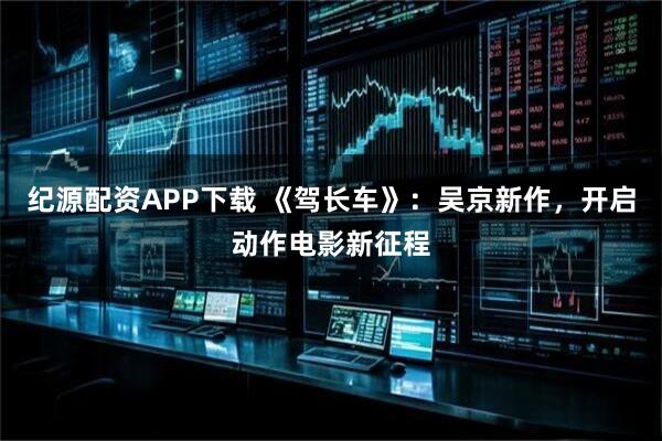 纪源配资APP下载 《驾长车》：吴京新作，开启动作电影新征程