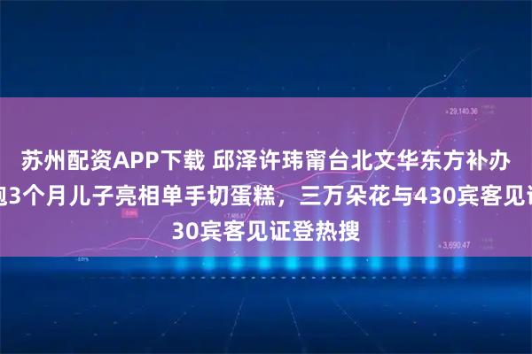 苏州配资APP下载 邱泽许玮甯台北文华东方补办婚礼，抱3个月儿子亮相单手切蛋糕，三万朵花与430宾客见证登热搜