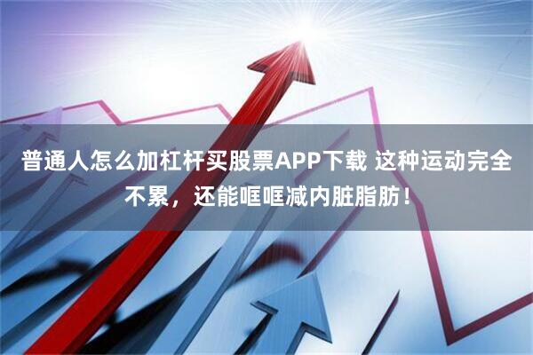 普通人怎么加杠杆买股票APP下载 这种运动完全不累，还能哐哐减内脏脂肪！