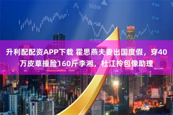 升利配配资APP下载 霍思燕夫妻出国度假，穿40万皮草撞脸160斤李湘，杜江拎包像助理