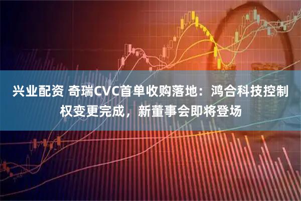 兴业配资 奇瑞CVC首单收购落地：鸿合科技控制权变更完成，新董事会即将登场