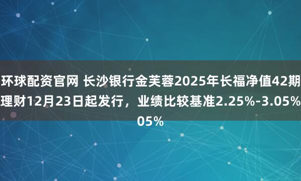 环球配资官网 长沙银行金芙蓉2025年长福净值42期理财12月23日起发行，业绩比较基准2.25%-3.05%