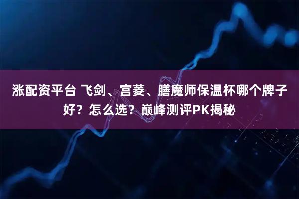 涨配资平台 飞剑、宫菱、膳魔师保温杯哪个牌子好？怎么选？巅峰测评PK揭秘