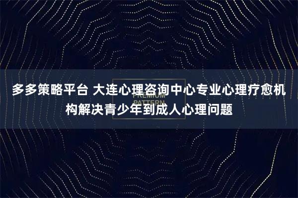 多多策略平台 大连心理咨询中心专业心理疗愈机构解决青少年到成人心理问题