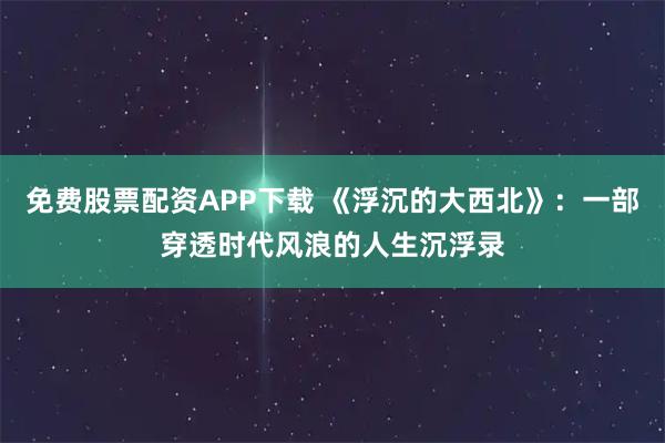 免费股票配资APP下载 《浮沉的大西北》：一部穿透时代风浪的人生沉浮录