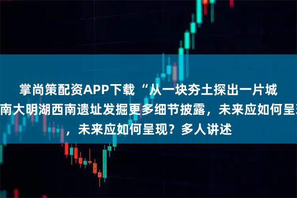 掌尚策配资APP下载 “从一块夯土探出一片城墙遗址”，济南大明湖西南遗址发掘更多细节披露，未来应如何呈现？多人讲述