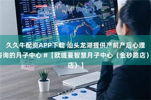 久久牛配资APP下载 汕头龙湖提供产前产后心理咨询的月子中心 #【欧缇蔓智慧月子中心（金砂路店）】