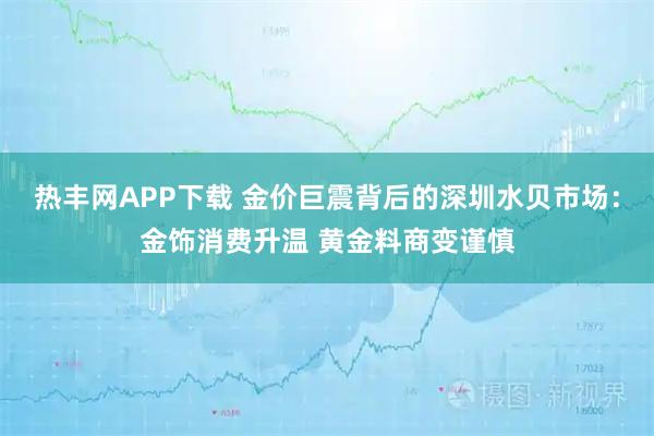 热丰网APP下载 金价巨震背后的深圳水贝市场：金饰消费升温 黄金料商变谨慎