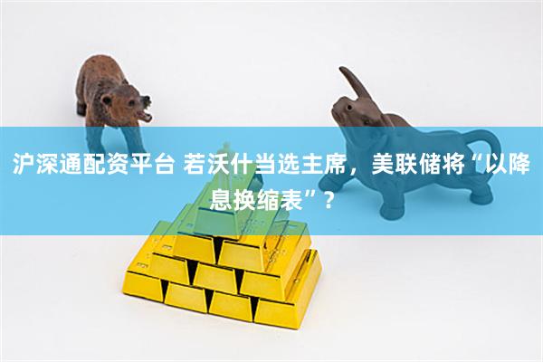 沪深通配资平台 若沃什当选主席，美联储将“以降息换缩表”？