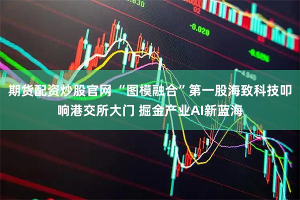 期货配资炒股官网 “图模融合”第一股海致科技叩响港交所大门 掘金产业AI新蓝海