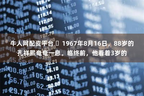 牛人网配资平台 ☁1967年8月16日，88岁的孔祥熙奄奄一息。临终前，他看着3岁的