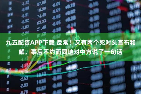 九五配资APP下载 反常！又有两个死对头宣布和解，事后不约而同地对中方说了一句话