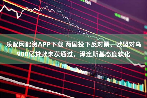 乐配网配资APP下载 两国投下反对票，欧盟对乌900亿贷款未获通过，泽连斯基态度软化