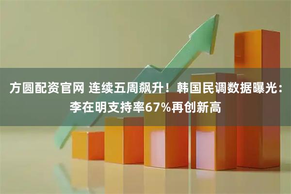方圆配资官网 连续五周飙升！韩国民调数据曝光：李在明支持率67%再创新高