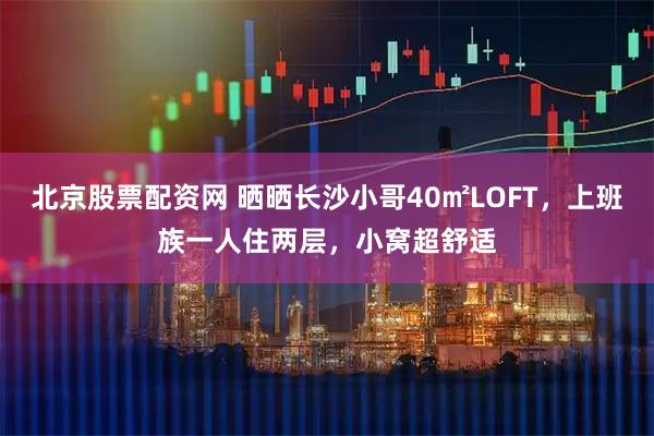 北京股票配资网 晒晒长沙小哥40㎡LOFT，上班族一人住两层，小窝超舒适