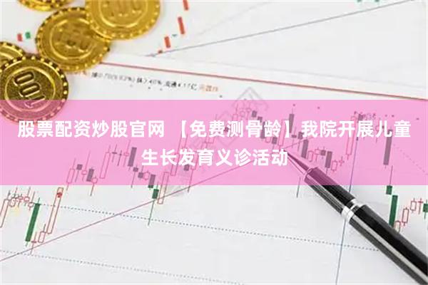 股票配资炒股官网 【免费测骨龄】我院开展儿童生长发育义诊活动
