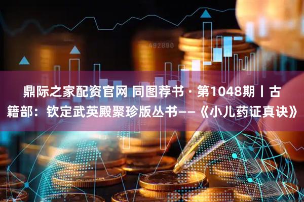 鼎际之家配资官网 同图荐书 · 第1048期丨古籍部：钦定武英殿聚珍版丛书——《小儿药证真诀》