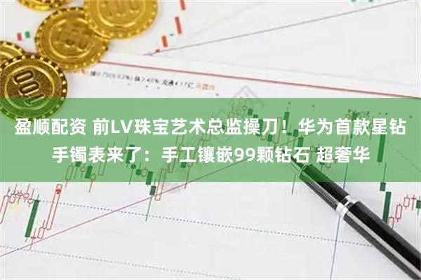 盈顺配资 前LV珠宝艺术总监操刀！华为首款星钻手镯表来了：手工镶嵌99颗钻石 超奢华