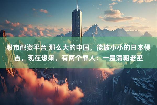 股市配资平台 那么大的中国，能被小小的日本侵占，现在想来，有两个罪人：一是清朝老巫