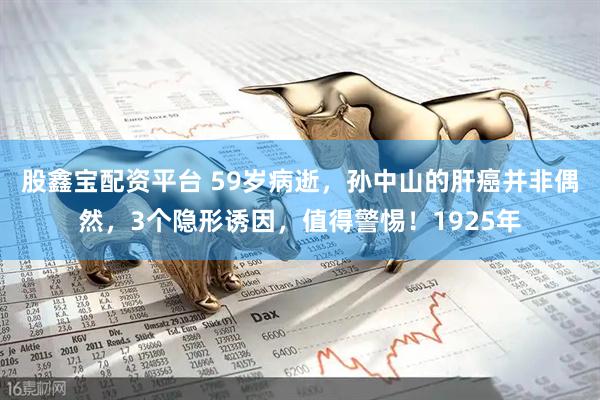 股鑫宝配资平台 59岁病逝，孙中山的肝癌并非偶然，3个隐形诱因，值得警惕！1925年